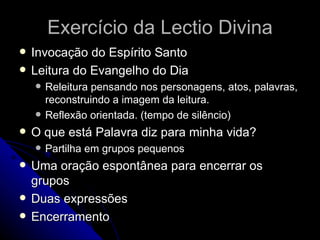 Exercício da Lectio Divina Invocação do Espírito Santo Leitura do Evangelho do Dia Releitura pensando nos personagens, atos, palavras, reconstruindo a imagem da leitura. Reflexão orientada. (tempo de silêncio) O que está Palavra diz para minha vida? Partilha em grupos pequenos Uma oração espontânea para encerrar os grupos Duas expressões Encerramento  