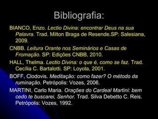Bibliografia: BIANCO, Enzo.  Lectio Divina: encontrar Deus na sua Palavra.  Trad. Milton Braga de Resende.SP: Salesiana, 2009. CNBB.  Leitura Orante nos Semi ná rios e Casas de Fromação . SP: Edições CNBB, 2010. HALL, Thelma.  Lectio Divina: o que é, como se faz.  Trad. Cecília C. Bartalotti. SP: Loyola, 2001. BOFF, Clodovis.  Meditação: como fazer? O método da ruminação . Petrópolis: Vozes, 2006. MARTINI, Carlo Maria.  Orações do Cardeal Martini: bem cedo te buscarei, Senhor.  Trad. Silva Debetto C. Reis. Petrópolis: Vozes, 1992.  
