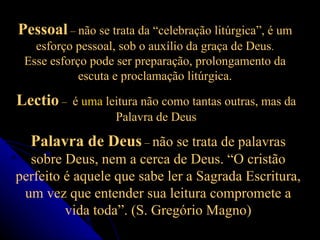 Pessoal  –  não se trata da “celebração litúrgica”, é um esforço pessoal, sob o auxílio da graça de Deus . Esse esforço pode ser preparação, prolongamento da escuta e proclamação litúrgica. Palavra de Deus  –  não se trata de palavras sobre Deus, nem a cerca de Deus. “O cristão perfeito é aquele que sabe ler a Sagrada Escritura, um vez que entender sua leitura compromete a vida toda”. (S. Gregório Magno) Lectio  –  é  uma  leitura não como tantas outras, mas da Palavra de Deus 