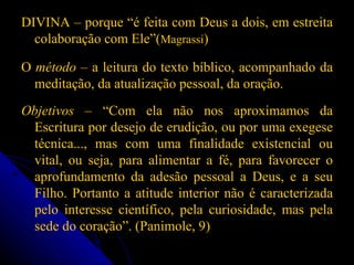 DIVINA – porque “é feita com Deus a dois, em estreita colaboração com Ele”( Magrassi ) O  método  – a leitura do texto bíblico, acompanhado da meditação, da atualização pessoal, da oração. Objetivos  – “Com ela não nos aproximamos da Escritura por desejo de erudição, ou por uma exegese técnica..., mas com uma finalidade existencial ou vital, ou seja, para alimentar a fé, para favorecer o aprofundamento da adesão pessoal a Deus, e a seu Filho. Portanto a atitude interior não é caracterizada pelo interesse científico, pela curiosidade, mas pela sede do coração”. (Panimole, 9) 