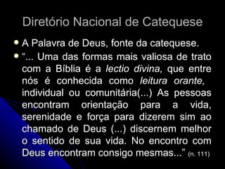 Diretório Nacional de Catequese A Palavra de Deus, fonte da catequese. “ ... Uma das formas mais valiosa de trato com a Bíblia é a  lectio divina,  que entre nós é conhecida como  leitura orante,  individual ou comunitária(...) As pessoas encontram orientação para a vida, serenidade e força para dizerem sim ao chamado de Deus (...) discernem melhor o sentido de sua vida. No encontro com Deus encontram consigo mesmas...”  (n. 111) 