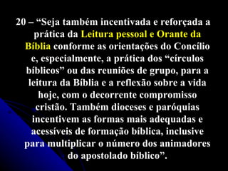 20 – “Seja também incentivada e reforçada a prática da  Leitura pessoal e Orante da Bíblia  conforme as orientações do Concílio e, especialmente, a prática dos “círculos bíblicos” ou das reuniões de grupo, para a leitura da Bíblia e a reflexão sobre a vida hoje, com o decorrente compromisso cristão. Também dioceses e paróquias incentivem as formas mais adequadas e acessíveis de formação bíblica, inclusive para multiplicar o número dos animadores do apostolado bíblico”. 