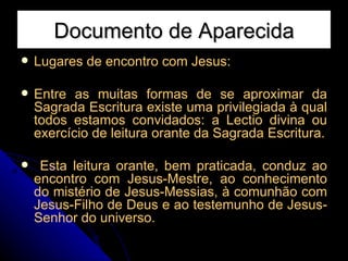 Documento de Aparecida Lugares de encontro com Jesus: Entre as muitas formas de se aproximar da Sagrada Escritura existe uma privilegiada à qual todos estamos convidados: a Lectio divina ou exercício de leitura orante da Sagrada Escritura. Esta leitura orante, bem praticada, conduz ao encontro com Jesus-Mestre, ao conhecimento do mistério de Jesus-Messias, à comunhão com Jesus-Filho de Deus e ao testemunho de Jesus-Senhor do universo.  