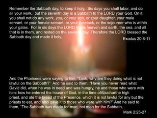 Remember the Sabbath day, to keep it holy.  Six days you shall labor, and do all your work,  but the seventh day is a Sabbath to the LORD your God. On it you shall not do any work, you, or your son, or zour daughter, your male servant, or your female servant, or your livestock, or the sojourner who is within your gates.  For in six days the LORD made heaven and earth, the sea, and all that is in them, and rested on the seventh day. Therefore the LORD blessed the Sabbath day and made it holy.  Exodus 20:8-11 And the Pharisees were saying to him, “Look, why are they doing what is not lawful on the Sabbath?”  And he said to them, “Have you never read what David did, when he was in need and was hungry, he and those who were with him: how he entered the house of God, in the time ofAbiatharthe high priest, and ate the bread of the Presence, which it is not lawful for any but the priests to eat, and also gave it to those who were with him?” And he said to them, “The Sabbath was made for man, not man for the Sabbath. Mark 2:25-27 