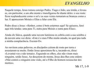 EVANGELHO Naquele tempo, Jesus tomou consigo Pedro, Tiago e João, seu irmão, e levou-os, em particular, a um alto monte e transfigurou-Se diante deles: o seu rosto ficou resplandecente como o sol e as suas vestes tornaram-se brancas como a luz. E apareceram Moisés e Elias a falar com Ele.  Pedro disse a Jesus: «Senhor, como é bom estarmos aqui! Se quiseres, farei aqui três tendas: uma para Ti, outra para Moisés e outra para Elias».  Ainda ele falava, quando uma nuvem luminosa os cobriu com a sua sombra e da nuvem uma voz dizia: «Este é o meu Filho muito amado, no qual pus toda a minha complacência. Escutai-O». Ao ouvirem estas palavras, os discípulos caíram de rosto por terra e assustaram-se muito. Então Jesus aproximou-Se e, tocando-os, disse: «Levantai-vos e não temais». Erguendo os olhos, eles não viram mais ninguém, senão Jesus. Ao descerem do monte, Jesus deu-lhes esta ordem: «Não conteis a ninguém esta visão, até o Filho do homem ressuscitar dos mortos». Mt 17, 1-9 
