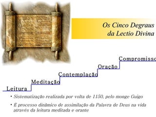 Leitura Meditação Oração Contemplação Os Cinco Degraus da Lectio Divina Sistematização realizada por volta de 1150, pelo monge Guigo É processo dinâmico de assimilação da Palavra de Deus na vida   através da leitura meditada e orante Compromisso 