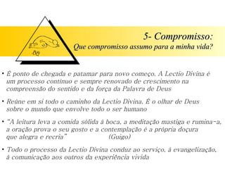 5- Compromisso: Que compromisso assumo para a minha vida? É ponto de chegada e patamar para novo começo. A Lectio Divina é   um processo contínuo e sempre renovado de crescimento na   compreensão do sentido e da força da Palavra de Deus Reúne em si todo o caminho da Lectio Divina. É o olhar de Deus   sobre o mundo que envolve todo o ser humano “ A leitura leva a comida sólida à boca, a meditação mastiga e rumina-a,   a oração prova o seu gosto e a contemplação é a própria doçura   que alegra e recria”  (Guigo) Todo o processo da Lectio Divina conduz ao serviço, à evangelização,   à comunicação aos outros da experiência vivida 