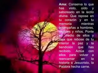 Ama:  Conserva lo que has visto, oído y saboreado en la  lectio divina . Que repose en tu corazón y en tu memoria mientras acompañas a hombres, mujeres y niños. Ponte en medio de ellos y deja que rebose de tu interior la paz y la bendición que has recibido. Actúa con ellos para volver a reencarnar en la historia a Jesucristo, la Palabra hecha carne. 