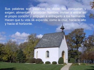 Sus palabras son palabras de doble filo: consuelan y exigen; alimentan y provocan hambre; invitan a entrar en el propio corazón y empujan a entregarlo a los hermanos. Hacen que tu vida se expanda, como la cruz, hacia lo alto y hacia el horizonte. 