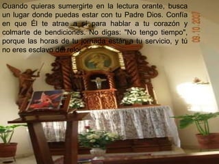 Cuando quieras sumergirte en la lectura orante, busca un lugar donde puedas estar con tu Padre Dios. Confía en que Él te atrae a sí para hablar a tu corazón y colmarte de bendiciones. No digas: "No tengo tiempo", porque las horas de tu jornada están a tu servicio, y tú no eres esclavo del reloj. 