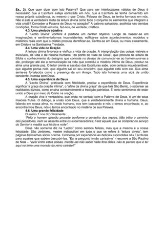 Ex., 3). Que quer dizer com isto Palavra? Que para ser interlocutores válidos de Deus é
necessário que a Escritura esteja enraizada em nós, que a Escritura se tenha convertido em
nossa própria substância, ou mesmo o que Cristo, Palavra de Deus, se tenha formado em nós.
Não é esta a verdadeira meta da leitura divina como todo o conjunto de elementos que integram a
vida cristã? Conceber a Palavra de Deus no coração!” A palavra salvadora, acolhida nas devidas
condições, forma Cristo em nós, faz-nos, de verdade, cristãos.
        4.3. Uma piedade objetiva
        A “Lectio Divina” confere à piedade um caráter objetivo. Longe de basear-se em
imaginações e sentimentalismos inconsistentes, edifica-se sobre acontecimentos, modelos e
mistérios reais com que o cristão procura identificar-se. Centra-se em Deus, ou mais exatamente,
em Cristo e na Santíssima Trindade.
        4.4. Uma vida de Oração
        A leitura divina favorece e vivifica a vida de oração. A interpretação das coisas visíveis e
invisíveis, da vida e da história humana, “do ponto de vista de Deus”, que procura na leitura da
Bíblia o conhecimento do desígnio que consiste no desejo de comunicar-se ao homem,unir-se a
ele, prolongar até ele a comunicação da vida que constitui o mistério íntimo de Deus, produz na
alma uma grande paz. O leitor crente e assíduo das Escrituras sabe, com certeza inquebrantável,
que alguém pensa nele, que alguém sai ao seu encontro, que alguém está com ele. Sua alma
sente-se fortalecida como a presença de um Amigo. Tudo isto fomenta uma vida de união
conciente, intensa com Deus.
        4.5. Uma experiência de Deus
        A “Lecito Divina‟, praticada com fidelidade, produz a experiência de Deus. Experiência
significa “a graça da oração íntima”, o “afeto da divina graça” de que fala São Bento, o saborear as
realidades divinas, como ensina constantemente a tradição patrística. É certo sentimento de estar
unido a Deus por meio de Cristo na oração.
        A oração viva e verdadeira, que brota no contato com a Palavra de Deus, é um de seus
maiores frutos. O diálogo, a união com Deus, que é verdadeiramente divina e humana. Deus,
falando em nossa alma, no modo humano, nos tem buscando e nós o temos encontrado; e, ao
encontrarmos Deus, nós o temos encontrado no mistério de sua Palavra.
        4.6. Uma grande felicidade
        O salmo 1 nos diz claramente:
        “Feliz o homem quenão procede conforme o conselho dos ímpios, Não trilha o caminho
dos pecadores, nem se assenta entre os escarnecedores; Feliz aquele que se compraz no serviço
do Senhor e medita sua lei dia e noite”.
        Deus não somente diz na “Lectio” como sermos felizes, mas que a mesma é a nossa
felicidade. São Jerônimo, mestre indiscutível em tudo o que se refere à “leitura divina”, tem
páginas belíssimas sobre o tema. Conhecia por experiência as delícias escondidas nas Escrituras
para aqueles que sabem descobri-las. “Eu te pergunto irmão caríssimo‟ – escreve a São Paulino
de Nola – “viver entre estas coisas, meditá-las não saber nada fora delas, não te parece que é ter
aqui na terra uma morada do reino celeste?”
 