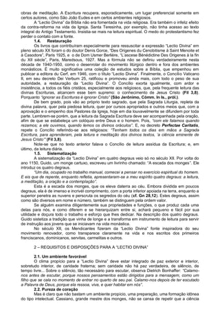 obras de meditação. A Escritura recupera, esporadicamente, um lugar preferencial somente em
certos autores, como São João Eudes e em certos ambientes religiosos.
        A “Lectio Divina” da Bíblia não era fomentada na vida religiosa. Era também o infeliz efeito
da contra-reforma na vida da Igreja. Santa Teresinha, por exemplo, não tinha acesso ao texto
integral do Antigo Testamento. Insistia-se mais na leitura espiritual. O medo do protestantismo fez
perder o contato com a fonte.
        1.4.    Restauração
        Os livros que contribuíram especialmente para ressuscitar a expressão “Lectio Divina” em
pleno século XX foram o do doutor Denis Gorce, “Des Origenes du Cenobitisme à Saint Menoite et
à Casodore”, Paris 1925, e o de Dom Usmer Berlière, “L‟ascese Bénédictine Des Origenes à la fin
du XII siècle”, Paris, Maredsous, 1927. Mas a fórmula não se definiu verdadeiramente nesta
década de 1940-1950, como o desenrolar do movimento litúrgico dentro e fora dos ambientes
monásticos. É muito significativa uma coleção de estudos sobre a Bíblia, que empenhou em
publicar a editora du Cerf, em 1946, com o título “Lectio Divina”. Finalmente, o Concílio Vaticano
II, em seu decreto Dei Verbum 25, ratificou e promoveu ainda mais, com todo o peso de sua
autoridade, a restauração da “Lectio Divina”. O Concílio exorta igualmente, com ardor e
insistência, a todos os fiéis cristãos, especialmente aos religiosos, que, pela frequente leitura das
divinas Escrituras, alcancem esse bem supremo: o conhecimento de Jesus Cristo (Fil 3,8).
Porquanto “ignorar as Escrituras é ignorar Cristo” (São Jerônimo, Cómm. In Is., pról.).
        De bem grado, pois vão ao próprio texto sagrado, que pela Sagrada Liturgia, repleta da
divina palavra, quer pela piedosa leitura, quer por cursos apropriados e outros meios que, com a
aprovação e o empenho dos Pastores da Igreja, hoje em dia louvavelmente se difundem por toda
parte. Lembrem-se porém, que a leitura da Sagrada Escritura deve ser acompanhada pela oração,
afim de que se estabeleça um colóquio entre Deus e o homem. Pois, “com ele falamos quando
rezamos; a ele ouvimos, quando lemos os divinos oráculos”. E, no decreto Perfectae Caritatis,
repete o Concílio referindo-se aos religiosos: “Tenham todos os dias em mãos a Sagrada
Escritura, para aprenderam, pela leitura e meditação dos divinos textos, „a ciência eminente de
Jesus Cristo‟” (Fil 3,8).
        Note-se que no texto anterior falava o Concílio de leitura assídua da Escritura; e, em
último, da leitura diária.
        1.5.    Sistematização
        A sistematização da “Lectio Divina” em quatro degraus veio só no século XII. Por volta do
ano 1150, Guido, um monge cartuxo, escreveu um livrinho chamado: “A escada dos monges”. Ele
introduz os quatro degraus.
        “Um dia, ocupado no trabalho manual, comecei a pensar no exercício espiritual do homem.
E eis que de repente, enquanto refletia, apresentaram-se a meu espírito quatro degraus: a leitura,
a meditação, a oração e a contemplação”.
        Esta é a escada dos monges, que os eleva daterra ao céu. Embora dividida em poucos
degraus, ela é de imenso e incrivél comprimento, com a porta inferior apoiada na terra, enquanto a
superior penetra as nuvens e perscruta os segredos do céu (cf. Gn 28,12). Estes degraus, assim
como são diversos em nome e número, também se distinguem pela ordem valor.
        Se alguém examina diligentemente sua propriedades e funções, o que produz cada uma
delas para nós, e como diferem e se hierarquizam entre si, achará pequeno e fácil por sua
utilidade e doçura todo o trabalho e esforço que lhes dedicar. Na descrição dos quatro degraus.
Guido sistetiza a tradição que vinha de longe e a transforma em instrumento de leitura para servir
de instrução aos jovens que se iniciavam na vida monástica.
        No século XII, os Mendicantes fizeram da “Lectio Divina” fonte inspiradora do seu
movimento renovador, como transparece claramente na vida e nos escritos dos primeiros
franciscanos, dominicanos, servitas, carmelitas e outros.

       2 – REQUISITOS E DISPOSIÇÕES PARA A “LECTIO DIVINA”

        2.1. Um ambiente favorável
        O clima propício para a “Lectio Divina” deve estar integrado de paz exterior e interior,
sobretudo interior, de caridade fraterna; sem caridade não há paz verdadeira, de silêncio, de
tempo livre... Sobre o silêncio, tão necessário para escutar, observa Dietrich Bonhaffer: “Calamo-
nos antes de escutar, porque nossos pensamentos estão dirigidos para a mensagem, como um
filho que se cala no momento de entrar no quarto de seu pai. Calamo-nos depois de ter escutado
a Palavra de Deus, porque ela ressoa, viva, e quer habitar em nós”.
        2.2. Pureza de coração
        Mas é claro que não bastam um ambiente propício, uma preparação, uma formação idônea
do tipo intelectual. Cassiano, grande mestre dos monges, não se cansa de repetir que a ciência
 