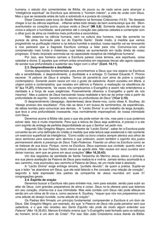 humana, o estudo dos comentaristas da Bíblia, de pouco ou de nada serve para alcançar a
“inteligência espiritual” da Escritura que alimenta o “homem interior”, a vida de união com Deus.
Mas o que se necessita antes de tudo e sobretudo é a pureza do coração.
        Disse Cassiano pela boca do Abade Nesteros na famosas Colaciones (14,9): “Se desejais
chegar à luz da ciência espiritual... inflamai antes todo desejo da bem aventurança que diz: „Bem-
aventurados os corações puros, porque verão a Deus!‟ (Mt 5,8). Somente depois de extirpar os
vícios e adquirir a humildade, será penetrar até o coração das palavras celestes e contemplar com
o olhar puro da alma os mistérios mais profundos e escondidos.
        „Não estamos na ciência humana, nem na cultura dos homens, mas tão somente na
pureza da alma, iluminada pela luz do Espírito Santo‟. Deste modo, à medida que vamos
progredindo na purificação interior e na leitura humilde e assídua, nosso espírito vai-se renovando
e nos parecerá que a Sagrada Escritura começa a falar para nós. Comunica-nos uma
compreensão mais funda e misteriosa, cuja beleza vai aumentando em razão direta de nosso
progresso. O texto isnpirado acomoda-se na capacidade receptiva da inteligência humana”.
        Por isso, aos homens carnais a Escritura parece coisa terrena, aos espirituais, coisa
celestial e divina. E aqueles que vinham antes envolvidos em espessas trevas são agora capazes
de sondar sua profundidade e sustentar seu fulgor com o olhar” (Conl. 14,11).
        2.3. Desprendimento e docilidade
        Outras disposições fundamentais para encontrarmos a Deus que nos espera na Escritura
são a sensibilidade, o desprendimento, a docilidade e a entrega. O Cardeal Eduardo F. Pironio
escreve: “A palavra de Deus é simples. Temos de penetrá-la com alma de pobre e coração
contemplativo. Somente assim nasce em nós o gosto da sabedoria. Assim sucedeu em Maria, a
virgem pobre e contemplativa, que recebeu em silêncio a Palavra, a realização na obediência da
fé” (Lc 11,27). Infelizmente, “às vezes nós complicamos o Evangelho e assim não entendemos a
claridade e a força de suas exigências. Possivelmente olhamos o Evangelho a partir de nós
mesmos”. Mas a palavra de Deus transcende nossa realidade e tem-se de entrar nela a partir da
profundidade do espírito: “penetra tudo, mesmo as profundezas de Deus” (1Cor 2,10).
        O desprendimento (desapego, desinteresse) deve liberar-nos, como disse A. Southey, do
“desejo ansioso dos resultados”. Pois não se deve ir em busca de sentimentos, de experiências,
de idéias bonitas para comunicar aos demais... A “Lectio Divina” é um trabalho de larga duração,
que leva a uma profundidade incessante, mas normalmente imperceptível, de nossa intimidade
com Deus.
        Devemos acorre à Bíblia não para o que ela pode extrair de nós, mas para o que podemos
extrair dela. Isto é muito importante. Para que a leitura de Deus seja autêntica, é preciso ir a ela
com espírito de entrega de perfeita disponibilidade ao que o Senhor vai pedir-nos.
        Segundo São Gregório Magno, exímio mestre da “Lectio Divina”, saber ler a Escritura pode
converter-se em uma definição do cristão à medida que esta leitura seja existencial e não somente
um exercício superficial da inteligência. “Como estão os bons criados sempre atentos aos olhos de
seus senhores para executar sem demora o que ordenam, assim também o espírito dos justos
permanecerá atento à presença de Deus Todo-Poderoso. Fixando os olhos na Escritura como se
se tratasse de sua boca. Porque, como na Escritura, Deus expressa sua vontade; quanto mais a
conhece através de sua Palavra, tanto menos se aparta dela. Não ressoe em seus ouvidos sem
deixar marcas, sem que se grave em seus corações” (Mor 16,35,43).
        Um dos segredos da santidade de Santa Teresinha do Menino Jesus, talvez o principal,
era sua plena aceitação da Palavra de Deus para realizá-la e vivê-la. Jamais tentou acomodá-la a
seu caminho, mas acomodou seu caminho à Palavra de Deus, de um modo total e absoluto.
        A “Lectio Divina” exige entrega sincera, “puritatis devotio”, de quem a pratica. Supõe-se
que o leitor “se abandone em Deus, que ele está falando e lhe concede uma relação de coração”,
segundo a bela expressão dos padres da companhia de Jesus reunidos em suas 31
congregações gerais.
        2.4. Espírito de oração
        Devemos buscar a Escritura não para entreter-nos, nem para estudar, senão para subir ao
altar de Deus, com grandes preparativos de alma e corpo. Deus no-la oferece para que leiamos
em seu coração, chama-nos a sua intimidade. Mas este contato com Deus não pode efetuar-se
senão em um clima de fé viva e, como escreve A. Southey, “requer que nós nos preparemos com
uma atitude de desejo humilde, numa atitude de oração”.
        Os Padres têm firmado um princípio fundamental: compreender a Escritura é um dom de
Deus. São Gregório Magno, por exemplo, diz que “a Palavra de Deus não pode penetrar sem sua
sabedoria, e o que não recebeu seu Santo Espírito não pode de modo algum entender sua
Palavra” (Mor 18,39,60). Marcos Ermitaño ensina que “o Evangelho está fechado para os esforços
do homem; bri-lo é um dom de Cristo”. Por isso São João Crisóstomo orava diante da Bíblia:
 