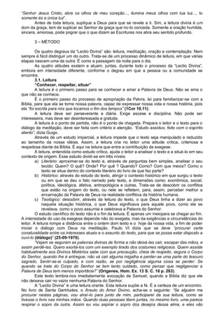 “Senhor Jesus Cristo, abre os olhos de meu coração..., ilumina meus olhos com tua luz..., tu
somente és a única luz”.
       Antes de toda leitura, suplique a Deus para que se revele a ti. Sim, a leitura divina é um
dom da graça, tem de suplicar ao Senhor da graça que no-lo conceda. Somente a oração humilde,
sincera, amorosa, pode pograr que o que dizem as Escrituras nos abra seu sentido profundo.

       3 – MÉTODO

         Os quatro degraus da “Lectio Divina” são: leitura, meditação, oração e contemplação. Nem
sempre é fácil distinguir um do outro. Trata-se de um processo dinâmico de leitura, em que várias
etapas nascem uma da outra. É como a passagem da noite para o dia.
         As quatro atitudes exstem e atuam, juntas, durante todo o processo da “Lectio Divina”,
embora em intensidade diferente, conforme o degrau em que a pessoa ou a comunidade se
encontra.
         3.1. Leitura
         “Conhecer, respeitar, situar”
         A leitura é o primeiro passo para se conhecer e amar a Palavra de Deus. Não se ama o
que não se conhece.
         É o primeiro passo do processo de apropriação da Palvra, lei para familiarizar-se com a
Bíblia, para que ela se torne nossa palavra, capaz de expressar nossa vida e nossa história, pois
ela “foi escrita para nós que tocamos o fim dos tempos” (1Cor 10,11).
         A leitura deve ser perseverante e diária. Exige ascese e disciplina. Não pode ser
interesseira, mas deve ser desinteressada e gratuita.
         A leitura é o ponto de partida, não é o ponto de chegada. Prepara o leitor e o texto para o
diálogo da meditação, deve ser feita com critério e atenção. “Estudo assíduo, feito com o espírito
atento”, dizia Guigo.
         Através de um estudo imparcial, a leitura impede que o texto seja manipulado e reduzido
ao tamanho da nossa idéias. Assim, a leitura cria no leitor uma atitude crítica, criteriosa e
respeitosa diante da Bíblia. É aqui na leitura que entra a contribuição da exegese.
         A leitura, entendida como estudo crítico, ajuda o leitor a analisar o texto e a situá-lo em seu
contexto de origem. Esse estudo dividi-se em três níveis:
         a) Literário: aproximar-se do texto e, através de perguntas bem simples, analisar o seu
             tecido: Quem? O quê? Onde? Por quê ? Quando? Como? Com que meios? Como o
             texto se situa dentro do contexto literário do livro de que faz parte?
         b) Histórico: através do estudo do texto, atingir o contexto histórico em que surgiu o texto
             ou em que se deu o fato narrado pelo texto, e dimensões como: econômica, social,
             política, ideológica, afetiva, antropológica e outras. Trata-se de descobrir os conflitos
             que estão na origem do texto, ou nele se refletem, para, assim, perceber melhor a
             encarnação da Palavra de Deus na realidade conflitiva da história humana.
         c) Teológico: descobrir, através da leitura do texto, o que Deus tinha a dizer ao povo
             naquela situação histórica, o que Deus significava para aquele povo, como ele se
             revelava, como o povo assumia e celebrava a Palavra do Senhor.
         O estudo científico do texto não é o fim da leitura. É apenas um meiopara se chegar ao fim.
A intensidade do uso da exegese depende não do exegeta, mas da exigências e circunstâncias do
leitor. A leitura rompe a distância entre o ontem dom texto e o hoje da nossa vida, a fim de poder
iniciar o diálogo com Deus na meditação. Paulo VI dizia que se deve “procurar certa
conaturalidade entre os interesses atuais e o assunto do texto, para que se possa estar disposto a
ouvi-lo (diálogo)” (25-09-1970).
         “Vejam se seguram as palavras divinas de forma a não deixá-las cair, escapar das mãos, e
assim perdê-las. Quero exortá-los com um exemplo tirado dos costumes religiosos. Quem assiste
habitualmente aos Divinos Mistérios sabe com que precaução, cheia de respeito, segura o Corpo
do Senhor, quando lhe é entregue; não vá cair alguma migalha e perder-se uma parte do tesouro
sagrado. Sentir-se-ia culpado, e com razão, se por negligência alguma coisa se perder: Se
quando se trata do Corpo do Senhor se tem tanto cuidado, como pensar que negligenciar a
Palavra de Deus tem menos importâcia?” (Orígenes, Hom. Ex. 13 S. C. 16 p. 263).
         Este texto lembra-nos imediatamente avocação de Samuel, quando a Bíblia diz que ele
não deixava cair no vazio nenhuma Palavra do Senhor.
         A “Lectio Divina” é uma leitura orante. Esta leitura supõe a fé. É a certeza de um encontro.
No livro de Santa Gertrtudes, o Arauto do Amor Divino, acha-se o seguinte: “Se alguém me
procurar nestas páginas, vou atraí-lo para junto de mim, participarei da sua leitura, como se
tivesse o livro nas minhas mãos. Quando duas pessoas lêem juntas, no mesmo livro, uma parece
respirar o sopro da outra. Assim eu vou aspirar o sopro dos desejos dessa alma, e eles vão
 
