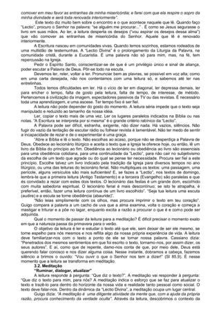 comover em meu favor as entranhas da minha misericórdia; e farei com que ela respire o sopro da
minha divindade e será toda renovada interiormente”.
          Este texto diz muito bem sobre o encontro e o que acontece naquele que lê. Quando faço
“Lectio”, procuro o Senhor na palavra: “se alguém me procurar...” . É como se Jesus segurasse o
livro em suas mãos. Ao ler, a leitura desperta os desejos (“vou aspirar os desejos dessa alma”)
que vão comover as entranhas de misericórdia do Senhor. Aquele que lê é renovado
interiormente.
         A Escritura nasceu em comunidades vivas. Quando lemos sozinhos, estamos rodeados de
uma multidão de testemunhas. A “Lectio Divina” é o prolongamento da Liturgia da Palavra, na
comunidade cristã, durante a Eucarístia. É uma palavra não só para mim, mas, na fé, tem
repercussão na Igreja.
         Pedir o Espírito Santo, conscientizar-se de que é um privilégio único e sinal de aliança,
poder escutar a Palavra de Deus. Pôr-se todo na escuta.
         Devemos ler, reler, voltar a ler. Pronunciar bem as plavras, se possível em voz alta; como
em uma carta desejada, não nos contentamos com uma leitura só, e sabemos até ler nas
entrelinhas.
         Todos temos dificuldades em ler. Há o vício de ler em diagonal, ler depressa demais, ler
para encher o tempo, falta de gosto pela leitura, falta de tempo, de interesse, de método.
Pertencemos à civilização da imagem, espectadores passivos da TV ou das revistas. É necessário
toda uma aprendizagem, e uma ascese. Ter tempo fixo é ser fiel.
         A leitura não pode depender do gosto do momento. A leitura séria impede que o texto seja
manipulado e reduzido ao tamanho da nossa idéia.
         Ler, copiar o texto mais de uma vez. Ler os lugares paralelos indicados na Bíblia ou nas
notas. “A Escritura se interpreta por si mesma” é o grande critério rabínico da “Lectio”.
         A Palavra pode ser difícil, estranha, exigente, não dizer nada. Há vazios, silêncios. Não
fugir do vazio da tentação de escutar rádio ou folhear revista é lamentável. Não ter medo de sentir
a incapacidade de rezar e de o experimentar é uma graça.
         “Abre a Bíblia e lê o texto. Não escolhas ao acaso, porque não se desperdiça a Palavra de
Deus. Obedece ao lecionário litúrgico e aceita o texto que a Igreja te oferece hoje, ou então, lê um
livro da Bíblia do princípio ao fim. Obediência ao lecionário ou obediência ao livro são essenciais
para uma obediência cotidiana, para uma continuidade da “Lectio”, para não cair no subjetivismo
da escolha de um texto que agrade ou do qual se pense ter necessidade. Procura ser fiel a este
princípio. Escolhe talvez um livro indicado pela tradição da Igreja para diversos tempos no ano
litúrgico, ou uma das leituras do lecionário ferial. Não multipliques os textos: uma passagem, uma
perícole, alguns versículos são mais suficientes! E, se fazes a “Lectio”, nos textos de domingo,
lembra-te que a primeira leitura (Antigo Testamento) e a terceira (Evangelho) são paralelas e que
és convidado a rezar com estes dois textos. O lecionário das festas é um grande dom, escolhido
com muita sabedoria espiritual. O lecionário ferial é mais descontínuo; se isto te atrapalha, é
preferível, então, fazer uma leitura contínua de um livro escolhido”. “Seja tua leitura uma escuta
(audire) e a escuta se torne obediência (abauride)”.
         “Não leias simplismente com os olhos, mas procura imprimir o texto em teu coração”.
Guigo compara a palavra a um cacho de uva que a alma examina, volta o coração e começa a
mastigar e triturar e a põe no lagar, enquanto excita a razão a procurar o que é e como pode ser
adquirida.
         Qual o momento de passar da leitura para a meditação? É dificil precisar o momento exato
em que a natureza passa da primavera para o verão.
         O objetivo da leitura é ler e estudar o texto até que ele, sem deixar de ser ele mesmo, se
torne espelho para nós mesmos e nos reflita algo da nossa própria experiência de vida. A leitura
deve familiarizar-nos com o texto a ponto de ele se tornar nossa palavra. Cassiano dizia:
“Penetrados dos mesmos sentimentos em que foi escrito o texto, tornamo-nos, por assim dizer, os
seus autores”. E aí, como que de repente, damo-nos conta de que, por meio dele, Deus está
querendo falar conosco e nos dizer alguma coisa. Nesse instante, dobramos a cabeça, fazemos
silêncio a brimos o ouvido: “Vou ouvir o que o Senhor nos tem a dizer!” (Sl 85,9). É nesse
momento que a leitura se transforma em meditação.
         3.2. Meditação
         “Ruminar, dialogar, atualizar”
         A leitura responde à pergunta: “Que diz o texto?”. A meditação vai responder à pergunta:
“Que diz o texto para mim, para nós? A meditação indica o esforço que se faz para atualizar o
texto e trazê-lo para dentro do horizonte da nossa vida e realidade tanto pessoal como social. O
texto deve falar-nos. Dentro da dinâmica da “Lectio Divina”, a meditação ocupa um lugar central.
         Guigo dizia: “A meditação é uma diligente atividade da mente que, com a ajuda da própria
razão, procura conhecimento da verdade oculta”. Através da leitura, descobrimos o contexto da
 