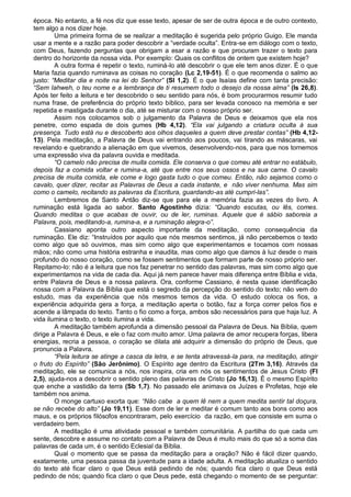época. No entanto, a fé nos diz que esse texto, apesar de ser de outra época e de outro contexto,
tem algo a nos dizer hoje.
        Uma primeira forma de se realizar a meditação é sugerida pelo próprio Guigo. Ele manda
usar a mente e a razão para poder descobrir a “verdade oculta”. Entra-se em diálogo com o texto,
com Deus, fazendo perguntas que obrigam a esar a razão e que procuram trazer o texto para
dentro do horizonte da nossa vida. Por exemplo: Quais os conflitos de ontem que existem hoje?
        A outra forma é repetir o texto, ruminá-lo até descobrir o que ele tem anos dizer. É o que
Maria fazia quando ruminava as coisas no coração (Lc 2,19-51). É o que recomenda o salmo ao
justo: “Meditar dia e noite na lei do Senhor” (Sl 1,2). É o que Isaías define com tanta precisão:
“Sem Iahweh, o teu nome e a lembrança de ti resumem todo o desejo da nossa alma” (Is 26,8).
Após ter feito a leitura e ter descobrido o seu sentido para nós, é bom procurarmos resumir tudo
numa frase, de preferência do próprio texto bíblico, para ser levada conosco na memória e ser
repetida e mastigada durante o dia, até se misturar com o nosso próprio ser.
        Assim nos colocamos sob o julgamento da Palavra de Deus e deixamos que ela nos
penetre, como espada de dois gumes (Hb 4,12). “Ela vai julgando a criatura oculta à sua
presença. Tudo está nu e descoberto aos olhos daqueles a quem deve prestar contas” (Hb 4,12-
13). Pela meditação, a Palavra de Deus vai entrando aos poucos, vai tirando as máscaras, vai
revelando e quebrando a alienação em que vivemos, desenvolvendo-nos, para que nos tornemos
uma expressão viva da palavra ouvida e meditada.
        “O camelo não precisa de muita comida. Ele conserva o que comeu até entrar no estábulo,
depois faz a comida voltar e rumina-a, até que entre nos seus ossos e na sua carne. O cavalo
precisa de muita comida, ele come e logo gasta tudo o que comeu. Então, não sejamos como o
cavalo, quer dizer, recitar as Palavras de Deus a cada instante, e não viver nenhuma. Mas sim
como o camelo, recitando as palavras da Escritura, guardando-as até cumpri-las”.
        Lembremos de Santo Antão diz-se que para ele a memória fazia as vezes do livro. A
ruminação está ligada ao sabor. Santo Agostinho dizia: “Quando escutas, ou lês, comes.
Quando meditas o que acabas de ouvir, ou de ler, ruminas. Aquele que é sábio saboreia a
Palavra, pois, meditando-a, rumina-a, e a ruminação alegra-o”.
        Cassiano aponta outro aspecto importante da meditação, como consequência da
ruminação. Ele diz: “Instruídos por aquilo que nós mesmos sentimos, já não percebemos o texto
como algo que só ouvimos, mas sim como algo que experimentamos e tocamos com nossas
mãos; não como uma história estranha e inaudita, mas como algo que damos à luz desde o mais
profundo do nosso coração, como se fossem sentimentos que formam parte de nosso próprio ser.
Repitamo-lo: não é a leitura que nos faz penetrar no sentido das palavras, mas sim como algo que
experimentamos na vida de cada dia. Aqui já nem parece haver mais diferença entre Bíblia e vida,
entre Palavra de Deus e a nossa palavra. Ora, conforme Cassiano, é nesta quase identificação
nossa com a Palavra da Bíblia que está o segredo da percepção do sentido do texto; não vem do
estudo, mas da experiência que nós mesmos temos da vida. O estudo coloca os fios, a
experiência adquirida gera a força, a meditação aperta o botão, faz a força correr pelos fios e
acende a lâmpada do texto. Tanto o fio como a força, ambos são necessários para que haja luz. A
vida ilumina o texto, o texto ilumina a vida.
        A meditação também aprofunda a dimensão pessoal da Palavra de Deus. Na Bíblia, quem
dirige a Palavra é Deus, e ele o faz com muito amor. Uma palavra de amor recupera forças, libera
energias, recria a pessoa, o coração se dilata até adquirir a dimensão do próprio de Deus, que
pronuncia a Palavra.
        “Pela leitura se atinge a casca da letra, e se tenta atravessá-la para, na meditação, atingir
o fruto do Espírito” (São Jerônimo). O Espírito age dentro da Escritura (2Tm 3,16). Através da
meditação, ele se comunica a nós, nos inspira, cria em nós os sentimentos de Jesus Cristo (Fl
2,5), ajuda-nos a descobrir o sentido pleno das palavras de Cristo (Jo 16,13). É o mesmo Espírito
que enche a vastidão da terra (Sb 1,7). No passado ele animava os Juízes e Profetas, hoje ele
também nos anima.
        O monge cartuxo exorta que: “Não cabe a quem lê nem a quem medita sentir tal doçura,
se não recebe do alto” (Jo 19,11). Esse dom de ler e meditar é comum tanto aos bons como aos
maus, e os próprios filósofos encontraram, pelo exercício da razão, em que consiste em suma o
verdadeiro bem.
        A meditação é uma atividade pessoal e também comunitária. A partilha do que cada um
sente, descobre e assume no contato com a Palavra de Deus é muito mais do que só a soma das
palavras de cada um, é o sentido Eclesial da Bíblia.
        Qual o momento que se passa da meditação para a oração? Não é fácil dizer quando,
exatamente, uma pessoa passa da juventude para a idade adulta. A meditação atualiza o sentido
do texto até ficar claro o que Deus está pedindo de nós; quando fica claro o que Deus está
pedindo de nós; quando fica claro o que Deus pede, está chegando o momento de se perguntar:
 