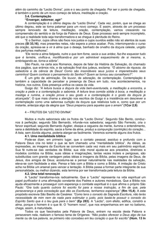 além do caminho da “Lectio Divina”, pois e o seu ponto de chegada. Por ser o ponto de chegada,
é também o ponto de um novo começo de leitura, meditação e oração.
        3.4. Contemplação
        “Enxergar, saborear, agir”
        A contemplação é o último degrau da “Lectio Divina”. Cada vez, porém, que se chega ao
último degrau, este se torna patamar para um novo começo. E assim, através de um processo
sempre renovado de leitura, meditação, oração, contemplação, vamos crescendo na
compreensão do sentido e da força da Palavra de Deus. Esse processo será sempre incompleto,
até que a realidade toda seja transformadora e se chegue à plenitude do Reino.
        “E o Senhor, cujos olhos são fixos nos justos e cujos ouvidos estão não só atentos às suas
preces (Sl 33,16), mas presentes nelas, não espera a prece acabar. Pois, interrompendo o curso
da oração, apressa-se a vir à alma que o deseja, banhado de orvalho da doçura celeste, ungido
dos perfumes melhores”.
        “Ele recria a alma fatigada, nutre a que tem fome, sacia a sua aridez, faz-lhe esquecer tudo
que é terretre, vivifica-a, mortificando-a por um admirável esquecimento de si mesma, e,
embriagando-se, torna-a sóbria”.
        São Paulo, na carta aos Romanos, depois de falar da História da Salvação, do chamado
dos pagãos, que erámos nós, e da salvação final dos judeus, exclama: “Ó abismo da riqueza, da
sabedoria e da ciência de Deus! Como são insondáveis seus juízos e impenetravéis seus
caminhos! Quem conhece o pensamento do Senhor? Quem se tornou seu conselheiro?”.
        É um grito de admiração. De louvor, de adoração, de contemplação. Contemplação é
também a capacidade de perceber a presença de Deus em tudo, nos aconteciementos, na
história, nos outros. Esta presença unifica os casos da vida.
        Guigo diz: “A leitura busca a doçura da vida bem-aventurada, a meditação a encontra, a
oração a pede e a contemplação a saboreia. A leitura leva comida sólida à boca, a meditação a
mastiga e rumina, a oração prova o seu gosto e a contemplação é o gosto da doçura já
alcançada”. O que mais chama a atenção nos escritos de Guigo é a insistência em descrever a
contemplação como uma saborosa curtição da doçura que relativiza tudo e, como que por um
instante, antecipa algo da alegria que “Deus preparou para aqueles que o amam” (1Cor 2,9).

       4 – FRUTOS DA “LECTIO DIVINA”

         Muitos e muito saborosos são os frutos da “Lectio Divina”. Segundo São Bento, conduz-
nos à perfeição; segundo São Bernardo, infunde-nos sabedoria; segundo São Ferreolo, cria o
fervor espiritual; segundo Bernardo Ayglier, dissipa a cegueira da mente, ilumina o entendimento,
sana a debilidade do espírito, sacia a fome da alma, produz a compunção (contrição) do coração...
A lista, sem dúvida alguma, poderia alargar-se facilmente. Veremos somente alguns dos frutos.
         4.1. Uma mentalidade bíblica
         Pode-se dizer, em primeiro lugar, que o contato pessoal, assíduo e profundo com a
Palavra Deus cria no leitor o que se tem chamado uma “mentalidade bíblica”. As idéias, as
expressões, as imagens da Escritura se convertem cada vez mais em seu patrimônio espiritual.
Sua fé nutre-se das verdades da Bíblia; sua vida moral ajusta-se aos preceitos, diretrizes e
modelos contidos na Bíblia; suas idéias e imaginações, tantas vezes inúteis e perigosas, são
substituídas com grande vantagem pelas idéias e imagens da Bíblia, pelas imagens de Deus, de
Jesus, dos amigos de Deus; acostuma-se a pensar naturalmente nas realidades da salvação,
eleva-se com facilidade a elas. Pensa e fala com a Bíblia e como a Bíblia. A imitação de Cristo
acha na Bíblia um arsenal para vencer a tentação. A Bíblia passa a formar parte integrante de sua
personalidade, ou melhor dizendo, esta termina por ser transformada pela leitura da Bíblia.
         4.2. Uma total renovação
         A “Lectio” transforma-nos radicalmente. Que a “Lectio” representa na vida espiritual um
papel purificador é uma afirmação constante dos Padres e autores monásticos. Que a Bíblia nos
ajuda eficazmente a prosseguir com esperança o combate espiritual é o que afirma o próprio São
Paulo: “Ora tudo quanto outrora foi escrito foi para a nossa instrução, a fim de que, pela
perseverança e pela consolação que dão as Escrituras, tenhamos esperança” (Rm 15,4). A este
propósito escrevia São Basílio de Cesárea: “Como tens o consolo da Sagrada Escritura, não terás
necessidade de mim nem de nada para estimular o justo, pois basta-te possuir o consolo do
Espírito Santo que é o teu guia para o bem” (Ep 283). A “Lectio”, com efeito, edifica, constrói a
alma, porque o homem é o que lê. O “homem novo”, que nos empenhamos em ser no batismo,
chega, assim, à maturidade.
         Todos os que fascinados pela Palavra de Deus, entram na escola desta Palavra e
perseveram nela, realizam o famoso tema de Orígenes: “Não podes oferecer a Deus algo de tua
mente ou de tua palavra, se primeiro não concebes em teu coração o que foi escrito” (Hom. 13 In
 