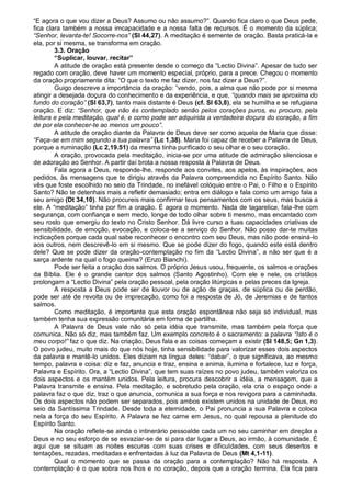 “E agora o que vou dizer a Deus? Assumo ou não assumo?”. Quando fica claro o que Deus pede,
fica clara também a nossa imcapacidade e a nossa falta de recursos. É o momento da súplica;
“Senhor, levanta-te! Socorre-nos” (Sl 44,27). A meditação é semente de oração. Basta praticá-la e
ela, por si mesma, se transforma em oração.
        3.3. Oração
        “Suplicar, louvar, recitar”
        A atitude de oração está presente desde o começo da “Lectio Divina”. Apesar de tudo ser
regado com oração, deve haver um momento especial, próprio, para a prece. Chegou o momento
da oração propriamente dita: “O que o texto me faz dizer, nos faz dizer a Deus?”.
        Guigo descreve a importância da oração: ”vendo, pois, a alma que não pode por si mesma
atingir a desejada doçura do conhecimento e da experiência, e que, “quando mais se aproxima do
fundo do coração” (Sl 63,7), tanto mais distante é Deus (cf. Sl 63,8), ela se humilha e se refugiana
oração. E diz: “Senhor, que não és contemplado senão pelos corações puros, eu procuro, pela
leitura e pela meditação, qual é, e como pode ser adquirida a verdadeira doçura do coração, a fim
de por ela conhecer-te ao menos um pouco”.
        A atitude de oração diante da Palavra de Deus deve ser como aquela de Maria que disse:
“Faça-se em mim segundo a tua palavra” (Lc 1,38). Maria foi capaz de receber a Palavra de Deus,
porque a ruminação (Lc 2,19.51) da mesma tinha purificado o seu olhar e o seu coração.
        A oração, provocada pela meditação, inicia-se por uma atitude de admiração silenciosa e
de adoração ao Senhor. A partir daí brota a nossa resposta à Palavra de Deus.
        Fala agora a Deus, responde-lhe, responde aos convites, aos apelos, às inspirações, aos
pedidos, às mensagens que te dirigiu através da Palavra compreendida no Espírito Santo. Não
vês que foste escolhido no seio da Trindade, no inefável colóquio entre o Pai, o Filho e o Espírito
Santo? Não te detenhais mais a refletir demasiado; entra em diálogo e fala como um amigo fala a
seu amigo (Dt 34,10). Não procureis mais confirmar teus pensamentos com os seus, mas busca a
ele. A “meditação” tinha por fim a oração. É agora o momento. Nada de tagarelice, fala-lhe com
segurança, com confiança e sem medo, longe de todo olhar sobre ti mesmo, mas encantado com
seu rosto que emergiu do texto no Cristo Senhor. Dá livre curso a tuas capacidades criativas de
sensibilidade, de emoção, evocação, e coloca-se a serviço do Senhor. Não posso dar-te muitas
indicações porque cada qual sabe reconhecer o encontro com seu Deus, mas não pode ensiná-lo
aos outros, nem descrevê-lo em si mesmo. Que se pode dizer do fogo, quando este está dentro
dele? Que se pode dizer da oração-contemplação no fim da “Lectio Divina”, a não ser que é a
sarça ardente na qual o fogo queima? (Enzo Bianchi).
        Pode ser feita a oração dos salmos. O próprio Jesus usou, frequente, os salmos e orações
da Bíblia. Ele é o grande cantor dos salmos (Santo Agostinho). Com ele e nele, os cristãos
prolongam a “Lectio Divina” pela oração pessoal, pela oração litúrgicas e pelas preces da Igreja.
        A resposta a Deus pode ser de louvor ou de ação de graças, de súplica ou de perdão,
pode ser até de revolta ou de imprecação, como foi a resposta de Jó, de Jeremias e de tantos
salmos.
        Como meditação, é importante que esta oração espontânea não seja só individual, mas
também tenha sua expressão comunitária em forma de partilha.
        A Palavra de Deus vale não só pela idéia que transmite, mas também pela força que
comunica. Não só diz, mas também faz. Um exemplo concreto é o sacramento: a palavra “Isto é o
meu corpo!” faz o que diz. Na criação, Deus fala e as coisas começam a existir (Sl 148,5; Gn 1,3).
O povo judeu, muito mais do que nós hoje, tinha sensibilidade para valorizar esses dois aspectos
da palavra e mantê-lo unidos. Eles diziam na língua deles: “dabar”, o que significava, ao mesmo
tempo, palavra e coisa: diz e faz, anuncia e traz, ensina e anima, ilumina e fortalece, luz e força,
Palavra e Espírito. Ora, a “Lectio Divina”, que tem suas raízes no povo judeu, também valoriza os
dois aspectos e os mantém unidos. Pela leitura, procura descobrir a idéia, a mensagem, que a
Palavra transmite e ensina. Pela meditação, e sobretudo pela oração, ela cria o espaço onde a
palavra faz o que diz, traz o que anuncia, comunica a sua força e nos revigora para a caminhada.
Os dois aspectos não podem ser separados, pois ambos existem unidos na unidade de Deus, no
seio da Santíssima Trindade. Desde toda a eternidade, o Pai pronuncia a sua Palavra e coloca
nela a força do seu Espírito. A Palavra se fez carne em Jesus, no qual repousa a plenitude do
Espírito Santo.
        Na oração reflete-se ainda o intinerário pessoalde cada um no seu caminhar em direção a
Deus e no seu esforço de se esvaziar-se de si para dar lugar a Deus, ao irmão, à comunidade. É
aqui que se situam as noites escuras com suas crises e dificuldades, com seus desertos e
tentações, rezadas, meditadas e enfrentadas à luz da Palavra de Deus (Mt 4,1-11).
        Qual o momento que se passa da oração para a contemplação? Não há resposta. A
contemplação é o que sobra nos lhos e no coração, depois que a oração termina. Ela fica para
 
