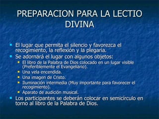 PREPARACION PARA LA LECTIO DIVINA El lugar que permita el silencio y favorezca el recogimiento, la reflexión y la plegaria. Se adornará el lugar con algunos objetos: El libro de la Palabra de Dios colocado en un lugar visible (Preferiblemente el Evangeliario). Una vela encendida. Una imagen de Cristo. Iluminación intermedia (Muy importante para favorecer el recogimiento). Aparato de audición musical. Los participantes se deberán colocar en semicírculo en torno al libro de la Palabra de Dios. 