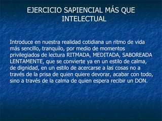 EJERCICIO SAPIENCIAL MÁS QUE INTELECTUAL Introduce en nuestra realidad cotidiana un ritmo de vida más sencillo, tranquilo, por medio de momentos privilegiados de lectura RITMADA, MEDITADA, SABOREADA LENTAMENTE, que se convierte ya en un estilo de calma, de dignidad, en un estilo de acercarse a las cosas no a través de la prisa de quien quiere devorar, acabar con todo, sino a través de la calma de quien espera recibir un DON. 