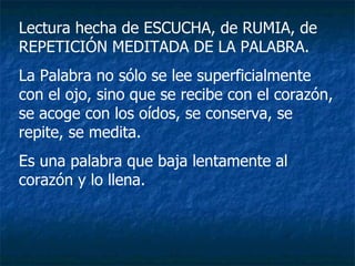Lectura hecha de ESCUCHA, de RUMIA, de REPETICIÓN MEDITADA DE LA PALABRA. La Palabra no sólo se lee superficialmente con el ojo, sino que se recibe con el corazón, se acoge con los oídos, se conserva, se repite, se medita. Es una palabra que baja lentamente al corazón y lo llena. 