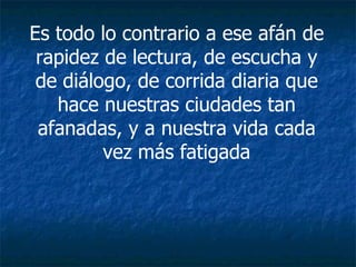 Es todo lo contrario a ese afán de rapidez de lectura, de escucha y de diálogo, de corrida diaria que hace nuestras ciudades tan afanadas, y a nuestra vida cada vez más fatigada 