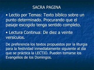 SACRA PAGINA Lectio por Temas: Texto bíblico sobre un punto determinado. Procurando que el pasaje escogido tenga sentido completo. Lectura Continua: De diez a veinte versículos. De preferencia los textos propuestos por la liturgia para la festividad inmediatamente siguiente al día que se práctica la LECTIO. Pueden tomarse los Evangelios de los Domingos. 