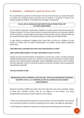 2) Meditatio – meditación: ¿qué me dice a mí?

Por la meditación se penetra en el fruto que la letra nos ha mostrado, nos ayuda a descubrir
el sentido que el Espíritu quiere comunicar hoy al creyente, a la Iglesia, a través de los
diversos pasajes de la Biblia. Lo fundamental sería llegar a comprender.

           ¿Cuál es el mensaje que este pasaje tiene para mí?
                          ¿o para nosotros?

Esto se realiza “rumiando”, masticando, la Palabra en nuestro interior de modo que pase de
la boca al corazón. Por ello es bueno resumir lo que hemos leído en una frase para repetirla
en este momento, y quizás luego durante toda nuestra jornada, como una gota de agua que
cae constantemente sobre la roca hasta horadarla, así debe caer la Palabra de Dios .

Es aquí donde se establece el diálogo entre lo que Dios nos dice en su Palabra y lo que
sucede en nuestra vida. Se medita reflexionando, nos pueden ayudar algunas preguntas
como estas:

¿Qué diferencias y parecidos hay entre lo que estoy leyendo y mi vida?

¿Qué cambio debiera haber en mi vida? ¿Qué debería crecer en mí? Etc.

Cuando se hace comunitariamente, la búsqueda en común hace surgir el sentido eclesial de
al Biblia, fortaleciendo en todos la fe. Cuando ya vemos claro lo que Dios nos pide, también
aparece clara nuestra propia incapacidad, nuestras debilidades para hacer lo que la Palabra
nos está sugiriendo. Ese es el momento de pasar a la Oración, de pedir a Dios su ayuda para
que podamos responder.


Leer para entender la vida



 Después de esta primera lectura del texto es necesario exponer
     nuestra vida a la interpelación del mensaje que hemos
                           descubierto.



Nosotros no leemos la Biblia para saber más cosas sobre ella o por mera curiosidad. Leemos
la Biblia para entender nuestra vida. En sus páginas no hay recetas, sino pistas
fundamentales para orientar nuestra existencia. Esto supone:
                                                                                               LECTIO DIVINA




• Tener una mirada penetrante sobre las cosas que pasan a nuestro alrededor: estar atentos
a las cosas que nos pasan a nosotros y a la gente que nos rodea, a los signos de cada época.

• Estar dispuestos a dejarnos interpelar por el texto y por el mensaje que se nos desvela.

                                                                                                4
 