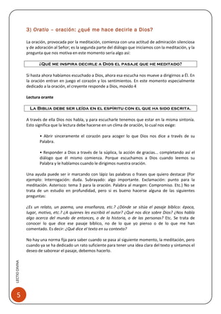 3) Oratio – oración: ¿qué me hace decirle a Dios?

                La oración, provocada por la meditación, comienza con una actitud de admiración silenciosa
                y de adoración al Señor; es la segunda parte del diálogo que iniciamos con la meditación, y la
                pregunta que nos motiva en este momento sería algo así:

                       ¿Qué me inspira decirle a Dios el pasaje que he meditado?

                Si hasta ahora habíamos escuchado a Dios, ahora esa escucha nos mueve a dirigirnos a Él. En
                la oración entran en juego el corazón y los sentimientos. En este momento especialmente
                dedicado a la oración, el creyente responde a Dios, movido 4

                Lectura orante

                 La Biblia debe ser leída en el espíritu con el que ha sido escrita.

                A través de ella Dios nos habla, y para escucharle tenemos que estar en la misma sintonía.
                Esto significa que la lectura debe hacerse en un clima de oración, lo cual nos exige:

                       • Abrir sinceramente el corazón para acoger lo que Dios nos dice a través de su
                       Palabra.

                       • Responder a Dios a través de la súplica, la acción de gracias... completando así el
                       diálogo que él mismo comienza. Porque escuchamos a Dios cuando leemos su
                       Palabra y le hablamos cuando le dirigimos nuestra oración.

                Una ayuda puede ser ir marcando con lápiz las palabras o frases que quiero destacar (Por
                ejemplo: Interrogación: duda. Subrayado: algo importante. Exclamación: punto para la
                meditación. Asterisco: tema 3 para la oración. Palabra al margen: Compromiso. Etc.) No se
                trata de un estudio en profundidad, pero si es bueno hacerse alguna de las siguientes
                preguntas:

                ¿Es un relato, un poema, una enseñanza, etc.? ¿Dónde se sitúa el pasaje bíblico: época,
                lugar, motivo, etc.? ¿A quienes les escribió el autor? ¿Qué nos dice sobre Dios? ¿Nos habla
                algo acerca del mundo de entonces, o de la historia, o de las personas? Etc. Se trata de
                conocer lo que dice ese pasaje bíblico, no de lo que yo pienso o de lo que me han
                comentado. Es decir: ¿Qué dice el texto en su contexto?

                No hay una norma fija para saber cuando se pasa al siguiente momento, la meditación, pero
                cuando ya se ha dedicado un rato suficiente para tener una idea clara del texto y sintamos el
                deseo de saborear el pasaje, debemos hacerlo.
LECTIO DIVINA




    5
 