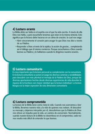 6) Lectura comprometida
La lectura de la Biblia tiene como meta la vida. Cuando nos acercamos a leer
la Biblia, llevamos nuestra vida y la vida de quienes nos rodean. Al descubrir
su mensaje y dejarnos interpelar por él, descubrimos que la Palabra de Dios
nos ofrece un impulso para la vida, un camino de conversión. Normalmente,
cuando nuestra lectura de la Biblia no desemboca en el compromiso, cada vez
nos resulta más difícil de entender lo que leemos.
5) Lectura comunitaria
Es muy importante que la lectura personal se complemente con la comunitaria.
En la lectura comunitaria se ponen en juego los diversos carismas y sensibilidades
para descubrir con más plenitud el mensaje de la Palabra de Dios, porque las
diversas aportaciones hechas desde diversas experiencias de vida desvelan la
riqueza de la Escritura con mayor claridad que la lectura individual. La lectura
litúrgica es la mejor expresión de esta dimensión comunitaria.
4) Lectura orante
La Biblia debe ser leída en el espíritu con el que ha sido escrita. A través de ella
Dios nos habla, y para escucharle tenemos que estar en la misma sintonía. Esto
significa que la lectura debe hacerse en un clima de oración, lo cual nos exige:
• Abrir sinceramente el corazón para acoger lo que Dios nos dice a través
de su Palabra.
• Responder a Dios a través de la súplica, la acción de gracias... completando
así el diálogo que él mismo comienza. Porque escuchamos a Dios cuando
leemos su Palabra y le hablamos cuando le dirigimos nuestra oración.
 