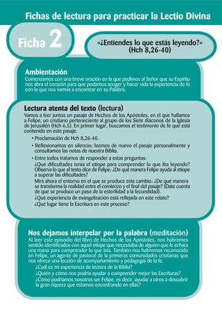 Nos dejamos interpelar por la palabra (meditación)
Al leer este episodio del libro de Hechos de los Apóstoles, nos habremos
sentido identificados con aquel etíope que necesitaba de alguien que le echara
una mano para comprender lo que leía. También nos habremos reconocido
en Felipe, un agente de pastoral de la primeras comunidades cristianas que
nos ofrece una lección de acompañamiento y pedagogía de la fe.
¿Cuál es mi experiencia de lectura de la Biblia?
¿Quién y cómo nos podría ayudar a comprender mejor las Escrituras?
¿Cómo podríamos nosotros ser Felipe, es decir, ayudar a otros a descubrir
la gran riqueza que estamos encontrando en ellas?
Lectura atenta del texto (lectura)
Vamos a leer juntos un pasaje de Hechos de los Apóstoles, en el que hallamos
a Felipe, un cristiano perteneciente al grupo de los Siete diáconos de la Iglesia
de Jerusalén (Hch 6,5). En primer lugar, buscamos el testimonio de fe que está
contenido en este pasaje.
• Proclamación de Hch 8,26-40.
• Reflexionamos en silencio: leemos de nuevo el pasaje personalmente y
consultamos las notas de nuestra Biblia.
• Entre todos tratamos de responder a estas preguntas:
¿Qué dificultades tenía el etíope para comprender lo que iba leyendo?
Observa lo que el texto dice de Felipe: ¿De qué manera Felipe ayuda al etíope
a superar las dificultades?
Mira ahora el entorno en el que se produce este cambio: ¿De qué manera
se transforma la realidad entre el comienzo y el final del pasaje? (Date cuenta
de que se produce un paso de la esterilidad a la fecundidad).
¿Qué experiencia de evangelización está reflejada en este relato?
¿Qué lugar tiene la Escritura en este proceso?
Ambientación
Comenzamos con una breve oración en la que pedimos al Señor que su Espíritu
nos abra el corazón para que podamos acoger y hacer vida la experiencia de fe
con la que nos vamos a encontrar en su Palabra.
Fichas de lectura para practicar la Lectio Divina
«¿Entiendes lo que estás leyendo?»
(Hch 8,26-40)
Ficha 2
 