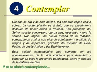 Cuando se ora y se ama mucho, las palabras llegan casi a
sobrar. La contemplación es el fruto que se experimenta
después de haber orado la Palabra. Esa presencia del
Señor suscita conversión, otorga paz, descanso y una fe
serena. Nos regala una nueva mirada de la realidad:
comenzamos a mirar con ojos de admiración y gratitud, de
alegría y de esperanza, gozando del misterio de Dios-
Padre, de Jesús-Amigo y del Espíritu-Amor.
Esta actitud contemplativa nos sumerge en los
acontecimientos de la vida cotidiana para descubrir y
saborear en ellos la presencia bondadosa, activa y creativa
de la Palabra de Dios.
4 Contemplar
 