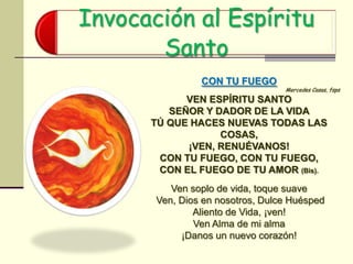 Invocación al Espíritu
Santo
CON TU FUEGO
Mercedes Casas, fsps
VEN ESPÍRITU SANTO
SEÑOR Y DADOR DE LA VIDA
TÚ QUE HACES NUEVAS TODAS LAS
COSAS,
¡VEN, RENUÉVANOS!
CON TU FUEGO, CON TU FUEGO,
CON EL FUEGO DE TU AMOR (Bis).
Ven soplo de vida, toque suave
Ven, Dios en nosotros, Dulce Huésped
Aliento de Vida, ¡ven!
Ven Alma de mi alma
¡Danos un nuevo corazón!
 