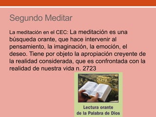Segundo Meditar
La meditación en el CEC: La meditación es una
búsqueda orante, que hace intervenir al
pensamiento, la imaginación, la emoción, el
deseo. Tiene por objeto la apropiación creyente de
la realidad considerada, que es confrontada con la
realidad de nuestra vida n. 2723
 