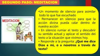 SEGUNDO PASO: MEDITACION
•Un momento de silencio para asimilar
todo lo que fue escuchado
• Permanecer en silencio para que la
acción divina pueda calar dentro de
nuestra acción
• En silencio rumiar el texto y descubrir
su sentido actual y aplicar el sentido del
texto a la situación que vivimos hoy.
• Responde a la pregunta: ¿Qué me dice
Dios a mí, o a nosotros a través de
texto?
 