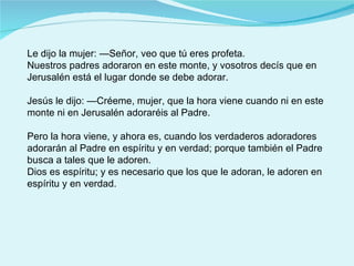 Le dijo la mujer: —Señor, veo que tú eres profeta. Nuestros padres adoraron en este monte, y vosotros decís que en Jerusalén está el lugar donde se debe adorar. Jesús le dijo: —Créeme, mujer, que la hora viene cuando ni en este monte ni en Jerusalén adoraréis al Padre. Pero la hora viene, y ahora es, cuando los verdaderos adoradores adorarán al Padre en espíritu y en verdad; porque también el Padre busca a tales que le adoren. Dios es espíritu; y es necesario que los que le adoran, le adoren en espíritu y en verdad. 