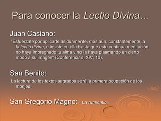 Para conocer la Lectio Divina…
Juan Casiano:
"Esfuérzate por aplicarte asiduamente, más aún, constantemente, a
  la lectio divina, e insiste en ella hasta que esta continua meditación
  no haya impregnado tu alma y no la haya plasmando en cierto
  modo a su imagen" (Conferencias, XIV, 10).


San Benito:
La lectura de los textos sagrados será la primera ocupación de los
  monjes.


San Gregorio Magno:                  La ruminatio.
 