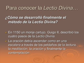 Para conocer la Lectio Divina…
¿Cómo se desarrolló finalmente el
 método de la Lectio Divina?

 En 1150 un monje cartujo, Guigo II, describió los
  cuatro pasos de la Lectio Divina.
 La oración debía ascender como en una
  escalera a través de los peldaños de la lectura,
  la meditación, la oración y finalmente la
  contemplación.
 