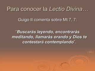 Para conocer la Lectio Divina…
    Guigo II comenta sobre Mt 7, 7:

  “Buscarás leyendo, encontrarás
 meditando, llamarás orando y Dios te
     contestará contemplando”.
 