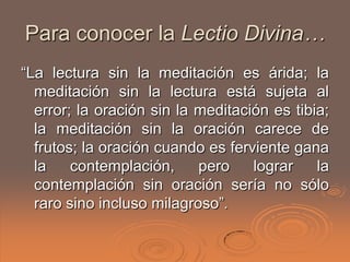 Para conocer la Lectio Divina…
“La lectura sin la meditación es árida; la
  meditación sin la lectura está sujeta al
  error; la oración sin la meditación es tibia;
  la meditación sin la oración carece de
  frutos; la oración cuando es ferviente gana
  la    contemplación,     pero    lograr    la
  contemplación sin oración sería no sólo
  raro sino incluso milagroso”.
 