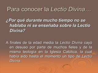 Para conocer la Lectio Divina…
¿Por qué durante mucho tiempo no se
 hablaba ni se enseñaba sobre la Lectio
 Divina?

A finales de la edad media la Lectio Divina cayó
  en desuso por parte de muchos fieles y de la
  misma teología en la Iglesia Católica, la cual
  había sido hasta el momento un tipo de Lectio
  Divina.
 