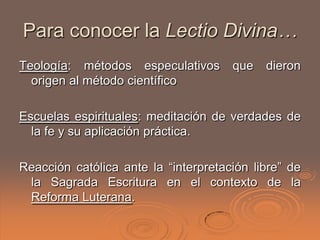 Para conocer la Lectio Divina…
Teología: métodos especulativos       que   dieron
  origen al método científico

Escuelas espirituales: meditación de verdades de
  la fe y su aplicación práctica.

Reacción católica ante la “interpretación libre” de
 la Sagrada Escritura en el contexto de la
 Reforma Luterana.
 