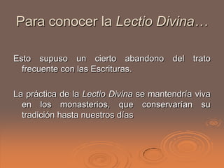 Para conocer la Lectio Divina…

Esto supuso un cierto abandono          del   trato
  frecuente con las Escrituras.

La práctica de la Lectio Divina se mantendría viva
  en los monasterios, que conservarían su
  tradición hasta nuestros días
 