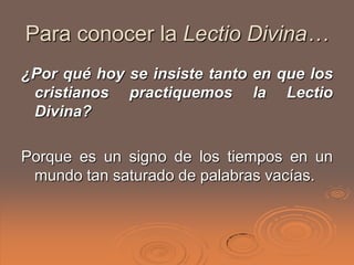 Para conocer la Lectio Divina…
¿Por qué hoy se insiste tanto en que los
 cristianos practiquemos la Lectio
 Divina?

Porque es un signo de los tiempos en un
 mundo tan saturado de palabras vacías.
 