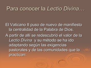 Para conocer la Lectio Divina…

El Vaticano II puso de nuevo de manifiesto
  la centralidad de la Palabra de Dios.
A partir de allí se redescubrió el valor de la
  Lectio Divina y su método se ha ido
  adaptando según las exigencias
  pastorales y de las comunidades que la
  practican:
 
