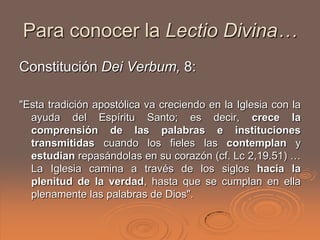 Para conocer la Lectio Divina…
Constitución Dei Verbum, 8:

"Esta tradición apostólica va creciendo en la Iglesia con la
  ayuda del Espíritu Santo; es decir, crece la
  comprensión de las palabras e instituciones
  transmitidas cuando los fieles las contemplan y
  estudian repasándolas en su corazón (cf. Lc 2,19.51) …
  La Iglesia camina a través de los siglos hacia la
  plenitud de la verdad, hasta que se cumplan en ella
  plenamente las palabras de Dios".
 