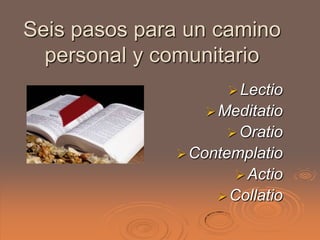 Seis pasos para un camino
  personal y comunitario
                     Lectio
                  Meditatio
                     Oratio
               Contemplatio
                      Actio
                    Collatio
 