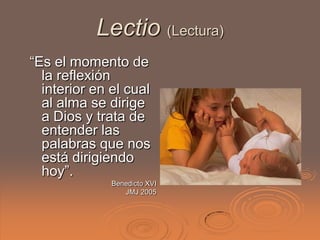 Lectio (Lectura)
“Es el momento de
  la reflexión
  interior en el cual
  al alma se dirige
  a Dios y trata de
  entender las
  palabras que nos
  está dirigiendo
  hoy”.
              Benedicto XVI
                 JMJ 2005
 