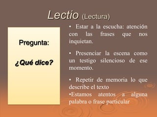 Lectio (Lectura)
              • Estar a la escucha: atención
              con las frases que nos
 Pregunta:    inquietan.
              • Presenciar la escena como
¿Qué dice?    un testigo silencioso de ese
              momento.
              • Repetir de memoria lo que
              describe el texto
              •Estamos atentos a alguna
              palabra o frase particular
 