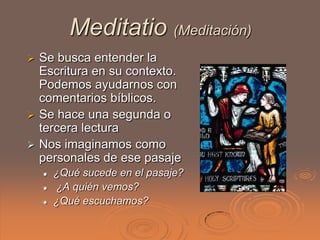 Meditatio (Meditación)
 Se busca entender la
  Escritura en su contexto.
  Podemos ayudarnos con
  comentarios bíblicos.
 Se hace una segunda o
  tercera lectura
 Nos imaginamos como
  personales de ese pasaje
       ¿Qué sucede en el pasaje?
       ¿A quién vemos?
       ¿Qué escuchamos?
 